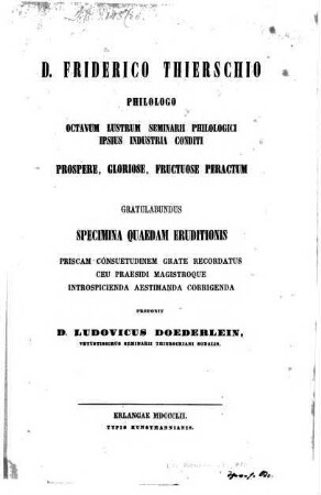 D. Friderico Thierschio Philologo octavum lustrum Seminarii Philologici ipsius industria conditi prospere, gloriose, fructuose peractum gratulabundas specimina queadum eruditionis priscum confuetudinem grate recordatus seu Prafidi Magistroque introspicienda aestimanda corrigenda proponit Ludov. Döderlein