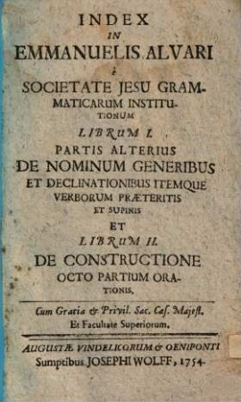Emmanuelis Alvari e Societate Jesu, grammaticarum Institutionum Liber ..., [4]. Index In Emmanuelis Alvari, SJ grammaticarum institutionum Librum I. partis alterius De nominum generibus et declinationibus itemque verborum praeteritis et supinis et Librum II. De constructione 8 partium orationis