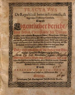 Tractatus De Republica bene instituenda, & legitima Electione Consulis. Das ist/ Eigentlicher bericht/ vom hohen Ehrenstande der Bürgermeister/ und anderer Amptspersonen/ fürnehmer löblicher Städte. Item/ Vom anfang aller Bürgerlichen Gesetz und Ordnungen/ wie sie zu aller und jedern Zeit von einem Volck zum andern gelanget und kommen sind: ... : Dabey auch gedacht wird/ die Hoheit und Würdigkeit/ so wol die Beschwerung derselben Ehrenämpter