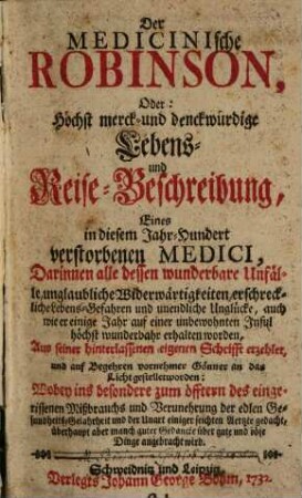 <Der Medicinische Robinson, Oder: Höchst merck- und denckwürdige Lebens- und Reise-Beschreibung, Eines in diesem Jahr-Hundert verstorbenen Medici, Darinnen alle dessen wunderbare Unfälle, unglaubliche Widerwärtigeiten, erschreckliche Lebens-Gefahren und unendliche Unglücke, auch wie er einige Jahr auf einer unbewohnten Insul höchst wunderbahr erhalten worden, Aus seiner hinterlassenen eigenen Schrifft erzehlet, und auf Begehren vornehmer Gönner an das Licht gestellet worden: Wobey ins besondere zum öfftern des eingerissenen Mißbrauchs und Verunehrung der edlen Gesundheits-Gelahrheit und der Unart einiger seichten Aerzte gedacht, überhaupt aber manch guter Gedancke über gute und böse Dinge angebracht wird