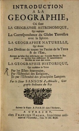 Introduction A La Geographie : Où sont La Geographie Astronomique, Qui explique La Correspondance du Globe Terrestre avec la Sphere. La Geographie Naturelle, Qui donne Les Divisions de toutes les Parties de la Terre & de l'Eau, ..., La Geographie Historique, Qui considere la Terre Par les Estats Souverains, Par l'Estenduë des Religions, Et par l'Estenduë des principales Langues