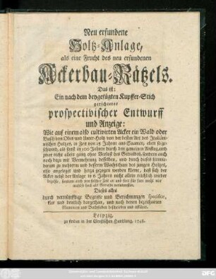 Neu erfundene Holtz-Anlage, als eine Frucht des neu erfundenen Ackerbau-Rätzels, Das ist: Ein nach dem beygefügten Kupffer-Stich gerichteter prospectivischer Entwurff und Anzeige: Wie auf einem also cultivirten Acker ein Wald oder Busch ... also angeleget ... werden könne ... : Dieses alles durch vernünfftige Begriffe und Berechnungen specifice, klar und deutlich dargethan, und nach denen bezeichneten Nummern und Buchstaben beschrieben und erkläret.