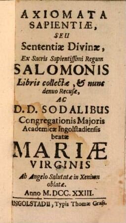 Axiomata Sapientiae Seu Sententiae Divinae, Ex Sacris Sapientissimi Regum Salomonis Libris collectae, & nunc denuo Recusae, Ac D. D. Sodalibus Congregationis Maioris Academicae Ingolstadiensis beatae Mariae Virginis Ab Angelo Salutatae in Xenium oblatae