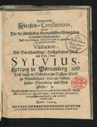 Nothwendige Kirchen-Constitution, Welche Für die sämtlichen Evangelischen Gemeinden Oelßnischen Fürstenthums/ Auff die in selbigem Anno 1662 und 63 gehaltene und glücklich verbrachte Visitation, Der ... Fürst ... Sylvius, Hertzog zu Würtemberg und Teck/ auch in Schlesien zu Oelßen ... Durch ... Consistorial- und Land-Räthe/ auch Pfarrer und Seniores ... verfassen lassen Anno 1664.