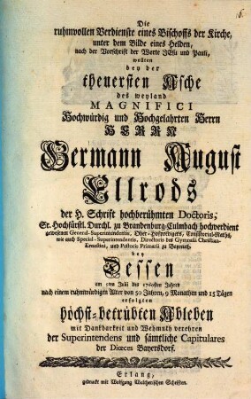 Die ruhmvollen Verdienste eines Bischoffs der Kirche, unter dem Bilde eines Helden, nach der Vorschrift der Worte Jesu und Pauli, wollten bey der theuersten Asche des weyland Magnifici Hochwürdig und Hochgelahrten Herrn Herrn Germann August Ellrods der H. Schrift hochberühmten Doctoris, Sr. Hochfürstl. Durchl. zu Brandenburg-Culmbach hochverdient gewesenen General-Superintendentis, Ober-Hofpredigers, Consistorial-Raths, ... mit Dankbarkeit und Wehmuth verehren