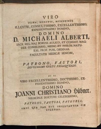Viro Fama, Meritis, Muneribus Illustri, Consultissimo, Excellentissimo, Experientissimo Domino, Domino D. Michaeli Alberti, Sacr. Reg. Maj. Boruss. Aulico, Et Consist. Mag. Deb. Consiliario [...] Patrono, Fautori, Devotissimo Cultu Prosequendo. Ut Et Viro Excellentissimo, Doctissimo, Experientissimo Domino, Domino Joanni Christiano Hübner, Medicinæ Doctori Celeberrimo, Patrono, Fautori, Patrueli, Omni Qua Par Est Observantia Pie Colendo.