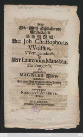 Alß die Edle, Groß-Achtbahre und Wohlgelahrte Herrn, Herr Joh. Christophorus Wolffius, VVernigerodensis, und Herr Laurentius Maneken, Hamburgensis, Die längst verdiente Magister-Würde überkahmen, Solte gegen Ihnen als seinen werthesten Freunden hiemit seine Schuldigkeit abstatten Ihr ergebenster Diener Nicolavs Alardvs, Holsatus
