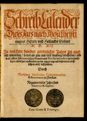 SchreibCalender || Dieses Jars nach Jhesu Christi || vnsers HErrn ... Geburt || M. D. XCI.|| Jn welchem beneben gewönlicher Jahrs zeit auch || alle witterung ... aus || warhafften Astrononischen Grunde vnd Constellationibus zu beyleuff=||tiger nützlicher nachrichtung ... || beschrieben.|| Durch || Thobiam Mollerum Crimmicensem || Astronomum zu Zwickaw.|| ... ||
