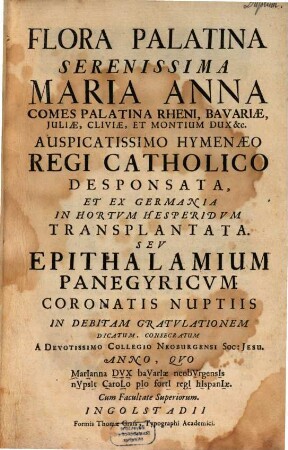Flora Palatina Serenissima Maria Anna, Comes Palatina Rheni ... Auspicatissimo Hymenaeo Regi Catholico Desponsata, Et Ex Germania In Hortvm Hesperidvm Transplantata. Sev Epithalamium Panegyricvm Coronatis Nuptiis