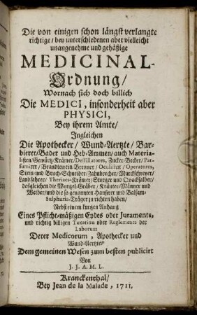 Die von einigen schon längst verlangte richtige, bey unterschiedenen aber vielleicht unangenehme und gehäßige Medicinal-Ordnung : Wornach sich doch billich Die Medici, insonderheit aber Physici, Bey ihrem Amte, Ingleichen Die Apothecker, Wund-Aertzte, Barbierer, Bader und Heb-Ammen, auch Materialisten ... zu richten haben ; Nebst einem kurtzen Anhang Eines Pflicht-mäßigen Eydes oder Juraments, und richtig billigen Taxation oder Reglements der Laborum, Derer Medicorum, Apothecker und Wund-Aertzte