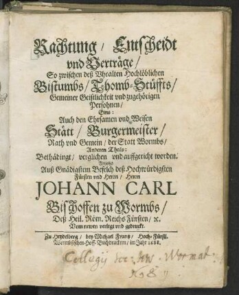 Rachtung, Entscheidt und Verträge, So zwischen deß Vhralten Hochlöblichen Bistumbs, Thomb-Stüffts. Gemeiner Geistlichkeit und zugehörigen Persohnen, Eins: Auch den Ehrsamen vnd Weisen Stätt, Burgermeister, Rath vnd Gemein, der Statt Wormbs, Anderen Theils: Bethädingt, verglichen vnd auffgericht worden. Anjetzo Auß Gnädigstem Befelch deß Hochwürdigsten Fürsten vnd Herrn, Herrn Johann Carl Bischoffen zu Wormbs, Deß Heil. Röm. Reichs Fürsten, [et]c. Vom newen verlegt und gedruckt
