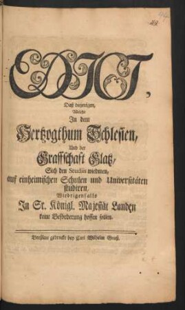 Edict, Daß diejenigen, Welche In dem Hertzogthum Schlesien, Und der Graffschaft Glatz, Sich den Studiis wiedmen, auf einheimischen Schulen und Universitäten studiren, Wiedrigenfalls In Sr. Königl. Majestät Landen keine Beförderung hoffen sollen : [Gegeben Berlin den 25sten Decembris Anno 1749.]
