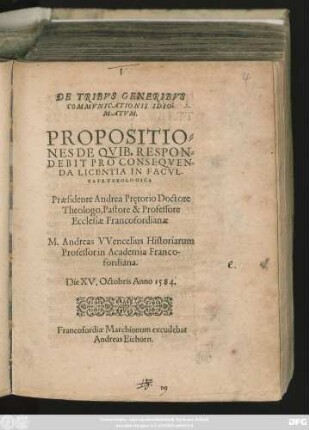 DE TRIBVS GENERIBVS || COMMVNICATIONIS IDIO-||MATVM.|| PROPOSITIO=||NES DE QVIB. RESPON=||DEBIT PRO CONSEQVEN-||DA LICENTIA IN FACVL-||TATE THEOLOGICA || Praesidente Andrea Prętorio Doctore || Theologo, Pastore & Professore || Ecclesiae Francofordianae || M. Andreas VVencelius Historiarum || Professor in Academia Franco-||fordiana.|| Die XV. Octobris Anno 1584.||