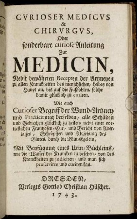 Cvrioser Medicvs & Chirvrgvs, Oder sonderbare curiose Anleitung Zur Medicin : Nebst bewährten Recepten der Artzneyen zu allen Kranckheiten des menschlichen, Leibes von Haupt an, bis auf die Fußsohlen, solche damit glücklich zu curiren ; Wie auch Curioser Begriff der Wund-Artzney und Practicirung derselben ... ; Mit Beyfügung eines Urin-Büchleins, wie die Wasser der Krancken zu besehen, von den Kranckheiten zu judiciren, und man sich præserviren und curiren kan.