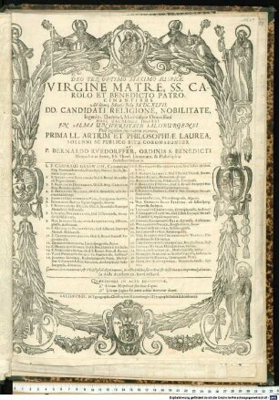 Deo Ter Optimo Maximo Auspice. Virgine Matre, SS. Carolo Et Benedicto Patrocinantibus. Ad diem 3. Mensis Iulii M.DC.XLVII. DD. Candidati Religione, Nobilitate, Ingenio, Doctrina, Moribusque Ornatissimi Huic Catalogo Inserti In Alma Universitate Salisburgensi Post rigidum superatum examen, Prima LL. Artium Et Philosophiae Laurea, Solenni Ac Publico Ritu Coronabuntur A P. Bernardo Ruedorffer, Ordinis S. Benedicti Monacho in Seon, SS. Theol. Licentiato, & Philosophiae Professore Ordinario. ... : Caeteri itidem examinati, & Philosophia digni reperti, in actu publico suo ordine, & doctrinae merito promulgabuntur. In Aula Academica, hora octava. Quaestiones In Actu Decidendae. I.a Utrum Neopolitici sint boni Logici. II.a Utrum Logica his annis adhuc mereatur doceri