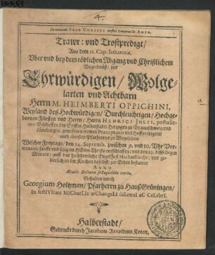Trawr: und Trostpredigt : Aus dem II. Cap. Johannis, Uber und bey dem tödlichen Abgang und Christlichem Begrebnüß/ des ... Herrn M. Heimberti Oppichini, Weyland des ... Herrn Henrici Iulii, postulirten Bischoffen des Stiffts Halberstadt/ Hertzogen zu Braunschweig und Lüneburg/ [et]c. gewesenen trewen Praeceptoris und Hoffpredigers/ auch obersten Pfarherrns zu Wegeleben/ Welcher Freytags/ den 24. Septemb. zwischen 9. und 10. Uhr Vormittags ... entschlaffen/ und den 29. deßselbigen Monats/ auff das hochherrliche EngelFest Michaëlis ... in der Kirchen daselbst/ zur Erden bestattet/ Anno AetatIs DeCretae seXagesIMo tertIo, Gehalten