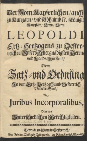 Der Röm: Kayserlichen/ auch zu Hungarn/ und Böhaimb [et]c. Königl: Mayestätt/ Herrn/ Herrn Leopoldi Ertz-Hertzogens zu Oesterreich [et]c. Unsers Allergnädigsten Herrn/ und Lands-Fürstens/ Newe Satz- und Ordnung In dem Ertz-Hertzogthumb Oesterreich Unter der Enns/ De Iuribus Incorporalibus, Oder von Unterschiedlichen Gerechtigkeiten