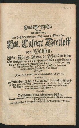 Kindliche Pflicht : Welche bey Beerdigung Des ... Hn. Caspar Dietloff von Wülffen/ Ihrer Königl. Maytt. zu Schweden weyland hochverordneten Vor-Pommerischen Land-Rahts ... Ihres ... Vaters/ da Derselbe/ nachdem Er im Jahr 1674. am 16. Iulii durch sanfft- und seeligen Todt diese Welt gesegnet/ am 24. Aprilis im Jahr 1678. mit öffentlichen Ceremonien/ welche die eingefallene Krieges-Unruhe biß daher aufgezogen/ beerdiget worden/ abstaten wollen Nachgenante beyde leidtragende Söhne