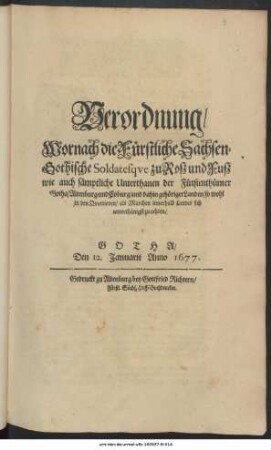 Verordnung/ Wornach die Fürstliche Sachsen-Gothische Soldatesque zu Roß und Fuß wie auch sämptliche Unterthanen der Fürstenthümer Gotha/ Altenburg und Coburg/ und dahin gehöriger Landen/ so wohl in den Quartieren/ als Marchen innerhalb Landes sich unterthänigst zu achten : Gotha/ Den 12. Ianuarii Anno 1677.