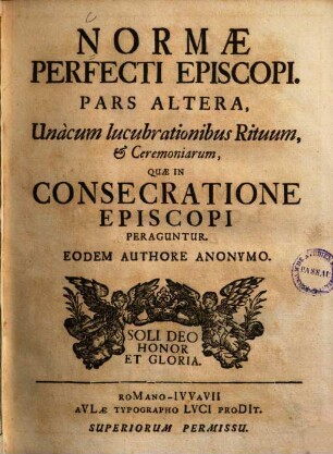 Norma Perfecti Episcopi : Suam Dignitatem, quâ praeeminet, Munera, ad quae devincitur, Pericula, quibus expositus est, perpendentis. Per Considerationes Omnibus perquàm utiles, praecipuè verò illis, qui in Hierarchia Ecclesiastica Gradibus fruuntur sublimioribus. 2, Unàcum lucubrationibus Rituum, et Ceremoniarum, Quae In Consecratione Episcopi Peraguntur