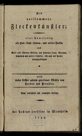 Der vollkommene Fleckenkünstler : eine Anweisung alle Fett- Rost- Tinten- und andere Flecken aus Gold- und silbernen Stücken, aus seidenem Zeuge, Sammet, Scharlach und andern Tüchern, wie auch aus Papier herauszubringen ; nebst vielen bisher geheim gehaltenen Künsten von Farben und Firnissen