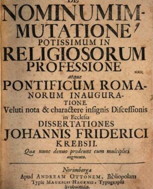 De Nominum Immutatione Potissimum In Religiosorum Professione atque Pontificum Romanorum Inauguratione : Veluti nota & charactere insignis Discessionis in Ecclesia Dissertationes Johannis Friderici Krebsii