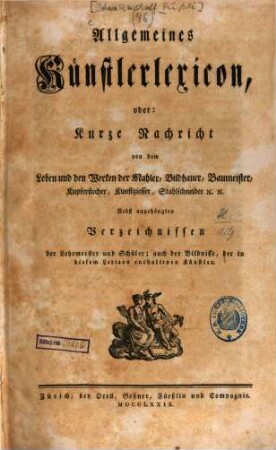 Allgemeines Künstlerlexicon, oder: Kurze Nachricht von dem Leben und den Werken der Mahler, Bildhauer, Baumeister, Kupferstecher, Kunstgiesser, Stahlschneider [et]c. [et]c. : Nebst angehängten Verzeichnissen der Lehrmeister und Schüler; auch der Bildnisse, der in diesem Lexicon enthaltenen Künstler