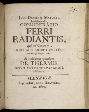 Joh: Danielis Maioris, Vratislaviensis, Consideratio Ferri Radiantis : qua in Naturam Ignei Aut Lucidi Spiritus utcunq[ue] inquiritur: & incidenter quaedam De Thermis, Novo Artificio Parandis, adduntur