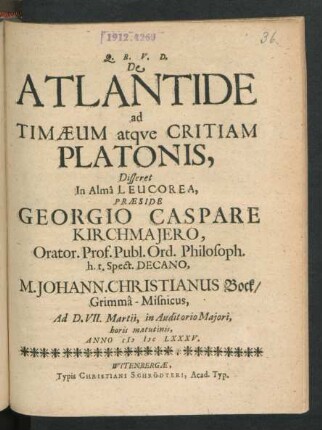 De Atlantide ad Timaeum atque Critiam Platonis, Disseret In Alma Leucorea, Praeside Georgio Caspare Kirchmaiero, Orator. Prof. Publ. Ord. Philosoph. h.t. Spect. Decano, M. Johann. Christianus Bock/ Grimma-Misnicus : Ad D. VII. Martii, in Auditorio Maiori, horis matutinis, Anno MDCLXXXV.
