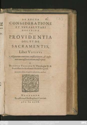 DE RECTA || CONSIDERATIONE || ET VSV SALVTARI || DOCTRINAE || DE || PROVIDENTIA || DEI, ET DE || SACRAMENTIS,|| Liber VOTIVVS || ... conscriptus || à || DANIELE TOSSANO S. Theologiae D. & || Professore in Academia Heidelbergensi.|| Secunda editio, recognita, et priore auctior.||