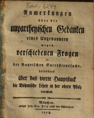 Anmerkungen über die unpartheyischen Gedanken eines Ungenannten wegen verschiedenen Fragen in der Bayrischen Succeßionssache, besonders über das vierte Hauptstuck die Böhmische Lehen in der obern Pfalz betreffend