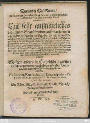 Der ander PostReuter/ An Bäpstliche Heyligkeit/ Bapst Paulum V. durch einen Fürnemen Geistlichen Praelaten in Italienischer Sprach außgefertigt : Ein sehr außführliches discurrirtes Sendschreiben; auß was fernern erheblichen hochwichtigen Ursachen/ die gesampten Römisch-Catholische/ Geistliche und Weltliche Ständ den fürhabenden Krieg/ wider das Königreich Böheimen/ und dessen incorporirte Länder/ auch wider die gesampten Evangelischen; Zu vörderst die Unirten Correspondirenden König/ Chur-Fürsten/ Ständ und Städte/ unverzüglich ab- und einstellen/ sich deß Königs in Hispanien gäntzlich entschlagen/ Ihren (der Evangelischen) lang geklagten Gravaminibus und Beschwerungen/ förderlich abhelffen/ sich mit ihnen auffs new in gütliche CompositionsHandlung einlassen: und das übrige den lieben Gott walten lassen sollen/ Wo ferrn anders sie Catholische/ grössere Gefahr abzuwenden/ auch ihrem endlichen Untergang und gäntzlichem Verderben vorzubawen gedencken: Praesentirt zu Rom/ in Iudicio Rotae ad pedes S. Papae Beatissimi, in praesentia Cardinalium omnium, 19. Iulii, Anno 1620.