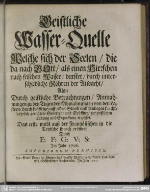Geistliche Wasser-Quelle Welche sich der Seelen, die da nach GOtt, als einen Hirrschen nach frischen Wasser, durstet, durch unterschiedliche Röhren der Andacht : Als: Durch geistliche Betrachtungen, Anmahnungen zu den Tugenden, Abmahnungen von den Lastern, durch kräfftige ... Gebetter ... zu geistlichen Labung ... ergiesset