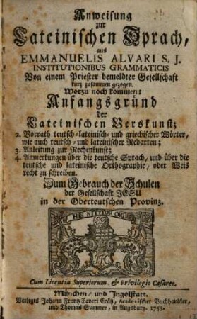 Anweisung zur Lateinischen Sprach, aus Emmanuelis Alvari S. J. Institutionibus Grammaticis Von einem Priester bemeldter Gesellschaft kurz zusammen gezogen : Worzu noch kommen: Anfangsgründ der Lateinischen Verskunst; 2. Vorrath teutsch- lateinisch- und griechischer Wörter, wie auch teutsch- und lateinischer Redarten; 3. Anleitung zur Rechenkunst; 4. Anmerkungen über die teutsche Sprach, und über die teutsche und lateinische Orthographie, oder Weis recht zu schreiben. Zum Gebrauch der Schulen der Gesellschaft Jesu in der Oberteutschen Provinz