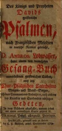 Des Königs und Propheten Davids geistreiche Psalmen : nach französischen Melodien ; samt einem neu vermehrten Gesang-Buch auserlesener geistreicher Lieder, nebst dem Chur-Pfälzischen Catechismo Morgen- und Abend-Seegen, schönen Communions-Andachten, auch andern bey Kranken und Sterbenden nöthigen Gebeten ; in drey Büchern abgefasset, wovon jedes mit einem anmuthigen Kupfer gezieret ist