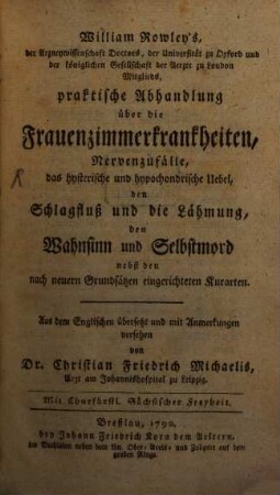 William Rowley's der Arzneywissenschaft Doctors, der Universität zu Oxford und der königlichen Gesellschaft der Aerzte zu London Mitglieds, praktische Abhandlung über die Frauenzimmerkrankheiten, Nervenzufälle, das hysterische und hypochondrische Uebel, den Schlagfluß und die Lähmung, den Wahnsinn und Selbstmord : nebst den nach neuern Grundsätzen eingerichteten Kurarten