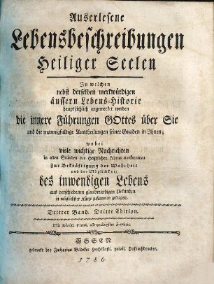 Auserlesene Lebensbeschreibungen Heiliger Seelen : In welchen nebst derselben merkwürdigen äussern Lebens-Historie hauptsächlich angemerket werden die innere Führungen Gottes über Sie und die mannigfaltige Austheilungen seiner Gnaden in Ihnen wobei viele wichtige Nachrichten in allen Ständen des christlichen Lebens vorkommen Zur Bekräftigung der Wahrheit und der Möglichkeit des inwendigen Lebens aus verschiedenen glaubwürdigen Urkunden in möglichster Kürze zusammen getragen, Dritter Band