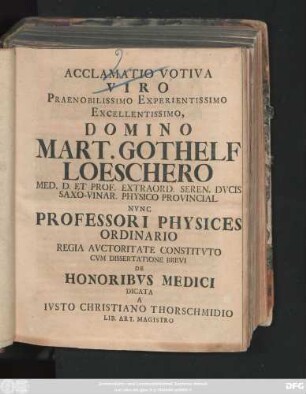 Acclamatio Votiva Viro Praenobilissimo Experientissimo Excellentissimo, Domino Mart. Gothelf Loeschero Med. D. Et Prof. Extraord. Seren. Dvcis Saxo-Vinar. Physico Provincial. Nvnc Professori Physices Ordinario Regia Avctoritate Constitvto Cvm Dissertatione Brevi De Honoribvs Medici Dicata A Ivsto Christiano Thorschmidio Lib. Art. Magistro