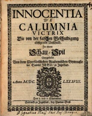 Innocentia de Calumnia Victrix : die von der falschen Beschuldigung obsigende Unschuld ; vorgestellt von dem ... Gymnasio der Societet Jesu zu Ingolstatt, anno MDCLXXXVIII, den 3. und 5. Sept.