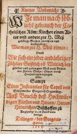Kurtzer Underricht, wie man nach löbliche[m] gebrauch der Catholischen Röm. Kirchen einen Altar und andere zur H. Meß gehörige Sachen zu richten und vorberaiten : Wie man zur Meß dienen: Unnd wie sich ein jeder andächtiger Zuhörer Geistlich od[er] Weltlich bey gelesener und gesungener Meß auch Vesper mit Knien, Stehen, Sitzen unnd Hauptneigen erzeigen solle ; Sampt einer Instruction für Capell und Schulmeister Singer und Organisten ...