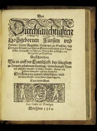 Des || Dürchlaüchtigsten || Hochgebornen Fürsten vnd || Herren/ Herrn Augusten/ Hertzogen zu Sachsen ... || Chur=||fürsten ... || Ausschreiben.|| Wie es auff der Landschafft bey jüngstem || zu Torgaw gehaltenem Landtage/ vnderthenigste Bitte || vnd räthliches bedencken/ in etzlichen Artickeln/ Policey/ vnd || Justicien belangende/ gehalten solle werden.|| ... von newen vbersehen/ vnd || mit einem Register/ sampt schönen Figuren geziert.|| Das dritte Theil.||
