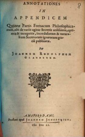 Furni Novi Philosophici, Sive Descriptio Artis Destillatoriae Novae : Nec non Spirituum, Oleorum, Florum, aliorumque Medicamentorum illius beneficio, facilima quadam & peculiari viâ è vegetabilibus, animalibus & mineralibus, conficiendorum & quidem magno cum lucro; agens quoque de illorum usu tàm chymico quàm medico, [6]. Annotationes In Apendicem Quintae Partis Fornacum Philosophicarum, ubi de variis agitur Secretis utilissimis, optimis & incognitis, incredulorum & naturalium Secretorum ignarorum gracia publicatae