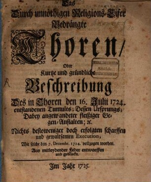 Das durch unnöthigen Religions-Eifer Bedrängte Thoren, Oder Kurtze und gründliche Beschreibung Des in Thoren den 16. Julii 1724. entstandenen Tumults; Dessen Ursprungs; Dabey angewandter fleißiger Gegen-Anstalten; [et]c. Nichts destoweniger doch erfolgten scharffen und gewaltsamen Execution, Wie solche den 7. Decembr. 1724 vollzogen worden