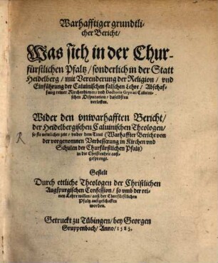 Warhafftiger grundtlicher Bericht, Was sich in der Churfürstlichen Pfaltz sonderlich in der Statt Heidelberg mit Verenderung der Religion vnd Einführung der Caluinischen falschen Lehre, Abschaffung reiner Kirchendiener vnd Doctoris Grynaei Caluinischen Disputation daselbsten verloffen : Wider den vnwarhafften Bericht der Heidelbergischen Caluinischen Theologen so sie newlicher zeit vnder dem Titul Warhaffter Bericht von der vorgenomnen Verbesserung in Kirchen vnd Schulen der Churfuerstlichen Pfaltz in die Christenheit außgesprengt