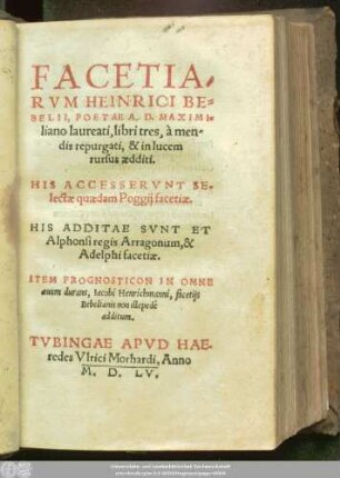FACETIA/||RVM HEINRICI BE=||BELII, POETAE A. D.MAXIMI=||liano laureati, libri tres, à men/||dis repurgati, & in lucem || rursus aedditi.|| HIS ACCESSERVNT SE-||lectae quaedam Poggij facetiae.|| HIS ADDITAE SVNT ET || Alphonsi regis Arragonum, [v. Antonio degli Beccadelli] & || Adelphi facetiae.|| ITEM PROGNOSTICON IN OMNE || aeuum durans, Iacobi Henrichmanni, facetijs || Bebelianis non illepedè || additum.||