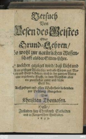 Versuch Von Wesen des Geistes Oder Grund-Lehren/ So wohl zur natürlichen Wissenschafft als der Sitten-Lehre : In welchen gezeiget wird/ daß Licht und Lufft ein geistiges Wesen sey/ und alle Cörper aus Materie und Geist bestehen/ auch in der gantzen Natur eine anziehende Krafft/ in dem Menschen aber ein zweyfacher guter und böser Geist sey