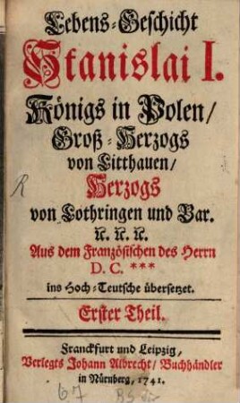 Lebens-Geschicht Stanislai I., Königs in Polen, Groß-Herzogs von Litthauen, Herzogs von Lothringen und Bar. : Aus dem Französischen des Herrn D. C.*** ins Hoch-Teutsche übersetzet, 1