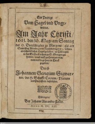 Ein Predigt Vom Hagel vnd Vngewitter : Jm Jahr Christi, 1613. den 30. May, am Sontag der H. Dreyfaltigkeit zu Morgens (als am Sambstag Abends zuvor Nachmittag vor 5. Vhren ein schröcklicher Hagel gefallen) zu Tübingen in der StifftsKirchen zu S. Georgen gehalten, vnnd auff guthertziger erinnern vnd begehren in Truck gegeben, Durch Johannem Georgium Sigwarten, der H. Schrifft Doctorn, Pfarrern vnd Professorn daselbsten