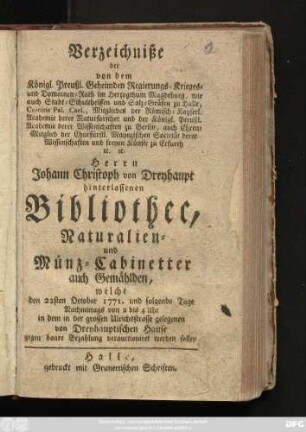 Verzeichniße der von dem Königl. Preußl. Geheimden Regierungs-Krieges- und Domainen-Rath im Herzogthum Magdeburg, wie auch Stadt-Schultheissen und Salz-Gräfen zu Halle ... Herrn Johann Christoph von Dreyhaupt hinterlassenen Bibliothec, Naturalien- und Münz-Cabinetter auch Gemählden, welche den 22. October 1771. und folgende Tage ... in dem in der grossen Ulrichsstrasse gelegenen von Dreyhauptischen Hause ... verauctioniret werden sollen