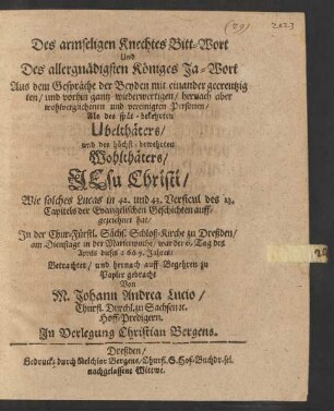 Des armseligen Knechtes Bitt-Wort Und Des allergnädigsten Königes Ja-Wort : Aus dem Gespräche der Beyden mit einander gecreutzig ten ... Personen/ Als des spät-bekehrten Ubelthäters und des höchst-bewehrten Wohlthäters/ Jesu Christi/ Wie solches Lucas in 42. und 43. Versicul des 23. Capitels der Evangelischen Geschichten auffgezeichnet hat